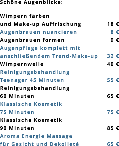 Schöne Augenblicke:  Wimpern färben  und Make-up Auffrischung			18 € Augenbrauen nuancieren			18 € Augenbrauen formen				19 € Augenpflege komplett mit  anschließendem Trend-Make-up	32 € Wimpernwelle						40 € Reinigungsbehandlung  Teenager 45 Minuten				55 € Reinigungsbehandlung	 60 Minuten							65 € Klassische Kosmetik		 75 Minuten							75 € Klassische Kosmetik		 90 Minuten							85 € Aroma Energie Massage  für Gesicht und Dekolleté 			65 €